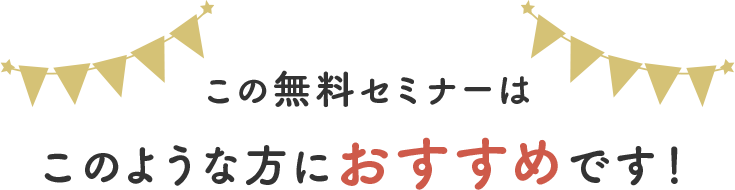 この無料セミナーは このような方におすすめです。